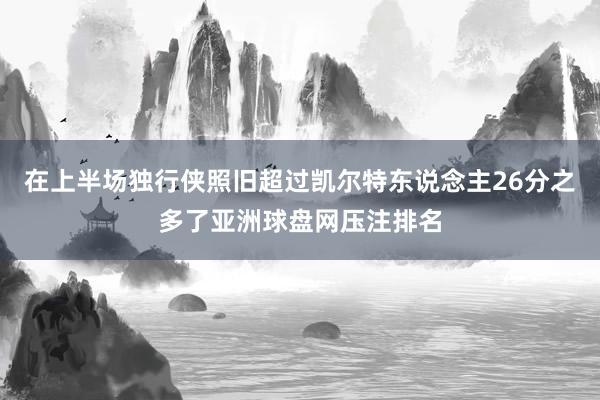 在上半场独行侠照旧超过凯尔特东说念主26分之多了亚洲球盘网压注排名