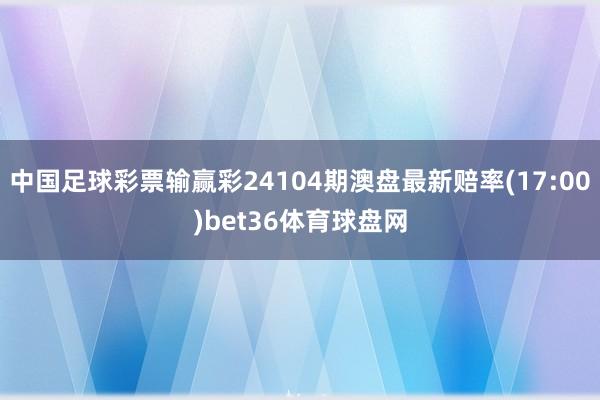 中国足球彩票输赢彩24104期澳盘最新赔率(17:00)bet36体育球盘网