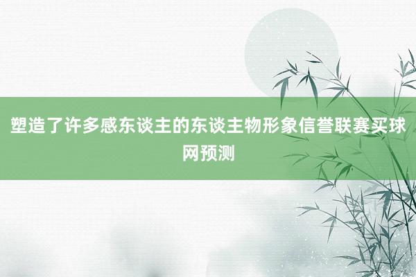 塑造了许多感东谈主的东谈主物形象信誉联赛买球网预测