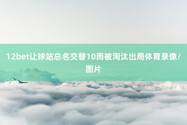 12bet让球站总名交替10而被淘汰出局体育录像/图片