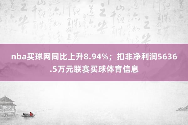 nba买球网同比上升8.94%；扣非净利润5636.5万元联赛买球体育信息