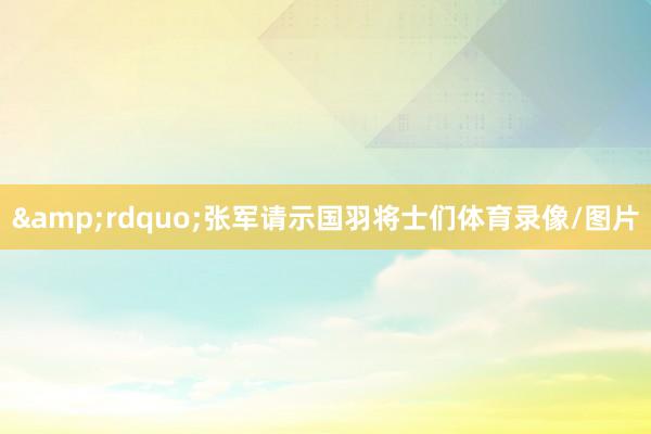 &rdquo;张军请示国羽将士们体育录像/图片