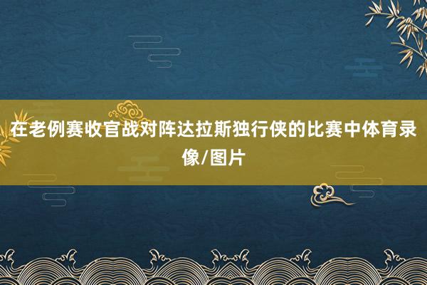 在老例赛收官战对阵达拉斯独行侠的比赛中体育录像/图片