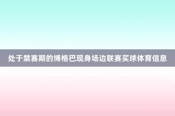 处于禁赛期的博格巴现身场边联赛买球体育信息