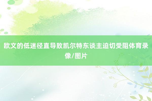 欧文的低迷径直导致凯尔特东谈主迫切受阻体育录像/图片