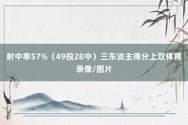 射中率57%（49投28中）三东谈主得分上双体育录像/图片