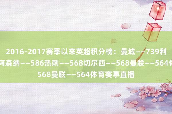 2016-2017赛季以来英超积分榜：曼城——739利物浦——685阿森纳——586热刺——568切尔西——568曼联——564体育赛事直播