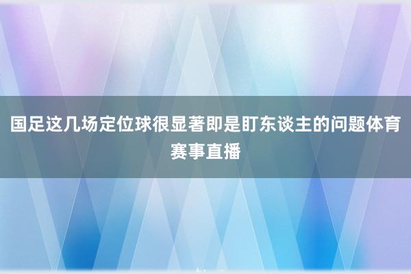 国足这几场定位球很显著即是盯东谈主的问题体育赛事直播