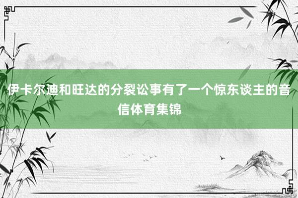 伊卡尔迪和旺达的分裂讼事有了一个惊东谈主的音信体育集锦