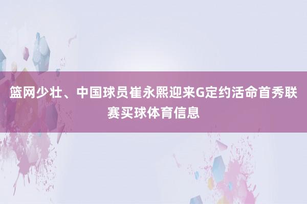 篮网少壮、中国球员崔永熙迎来G定约活命首秀联赛买球体育信息