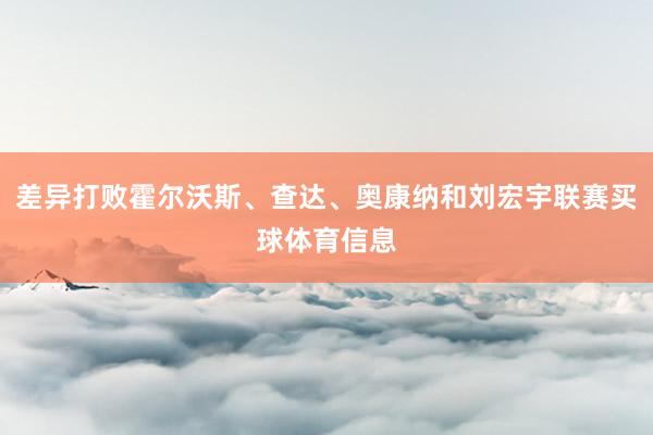 差异打败霍尔沃斯、查达、奥康纳和刘宏宇联赛买球体育信息