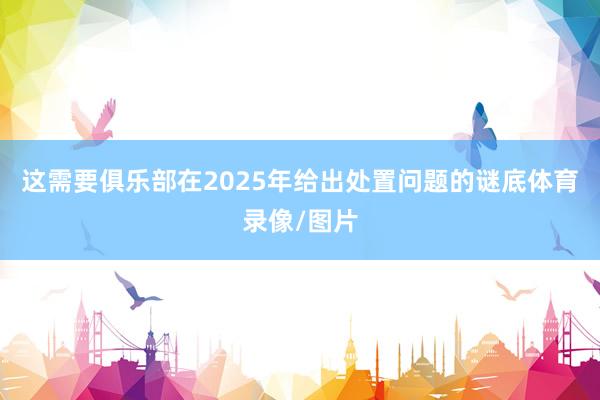 这需要俱乐部在2025年给出处置问题的谜底体育录像/图片