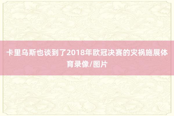 卡里乌斯也谈到了2018年欧冠决赛的灾祸施展体育录像/图片