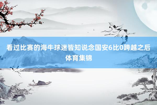 看过比赛的海牛球迷皆知说念国安6比0跨越之后体育集锦