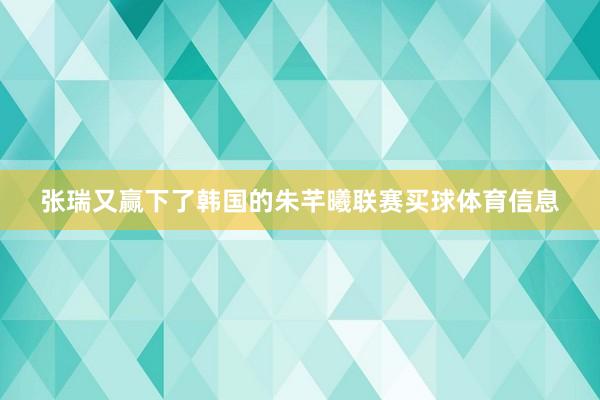 张瑞又赢下了韩国的朱芊曦联赛买球体育信息