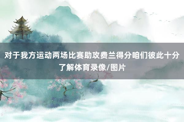 对于我方运动两场比赛助攻费兰得分咱们彼此十分了解体育录像/图片