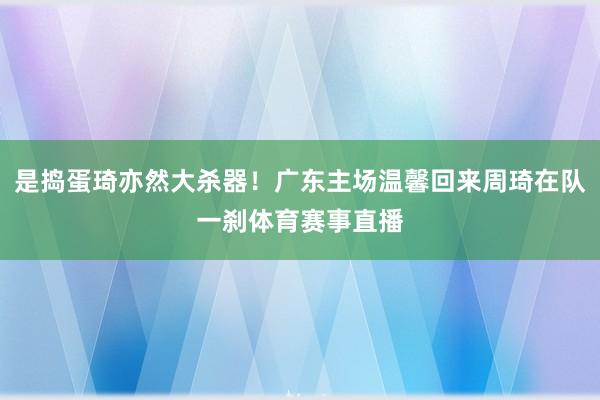 是捣蛋琦亦然大杀器！广东主场温馨回来周琦在队一刹体育赛事直播