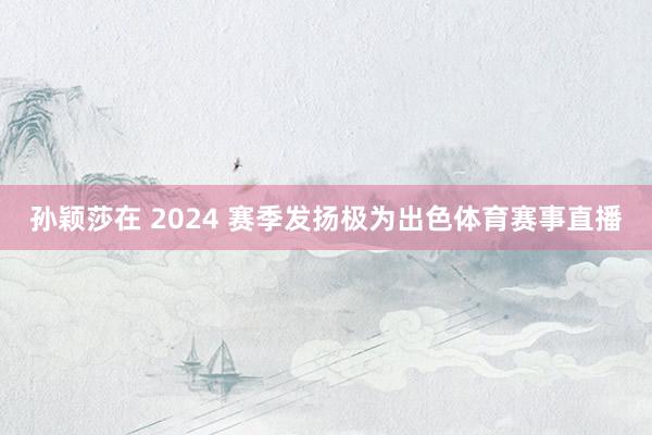 孙颖莎在 2024 赛季发扬极为出色体育赛事直播